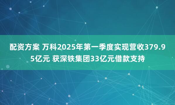 配资方案 万科2025年第一季度实现营收379.95亿元 获深铁集团33亿元借款支持