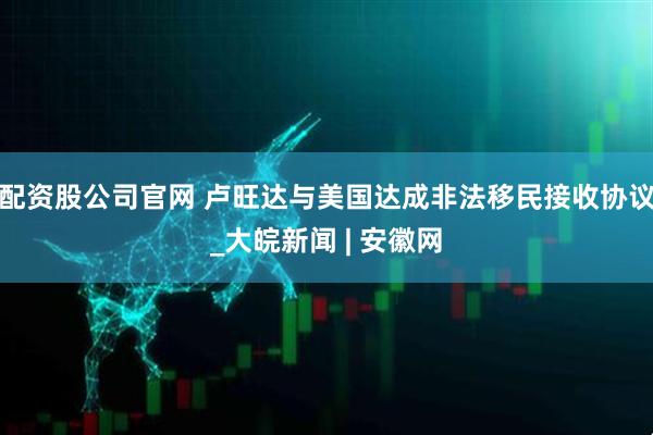 配资股公司官网 卢旺达与美国达成非法移民接收协议_大皖新闻 | 安徽网