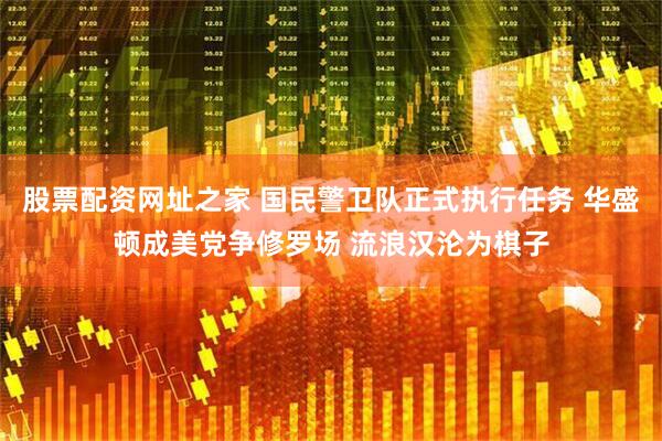 股票配资网址之家 国民警卫队正式执行任务 华盛顿成美党争修罗场 流浪汉沦为棋子