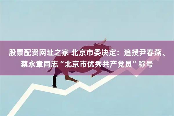 股票配资网址之家 北京市委决定：追授尹春燕、蔡永章同志“北京市优秀共产党员”称号