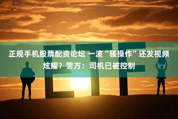 正规手机股票配资论坛 一波“骚操作”还发视频炫耀？警方：司机已被控制