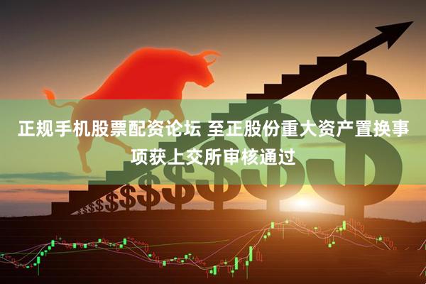 正规手机股票配资论坛 至正股份重大资产置换事项获上交所审核通过