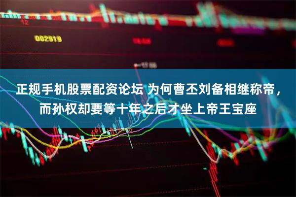 正规手机股票配资论坛 为何曹丕刘备相继称帝，而孙权却要等十年之后才坐上帝王宝座