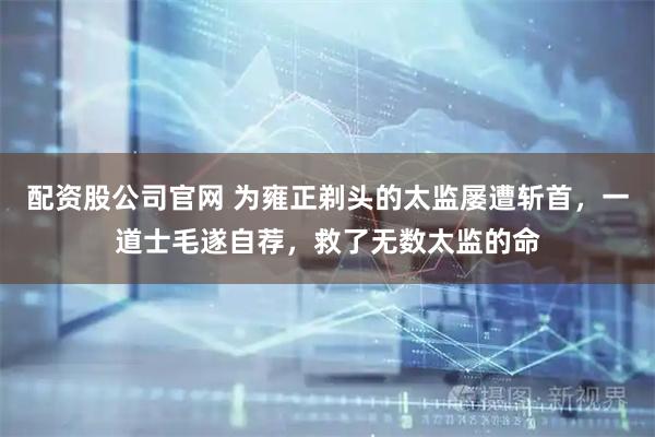 配资股公司官网 为雍正剃头的太监屡遭斩首，一道士毛遂自荐，救了无数太监的命
