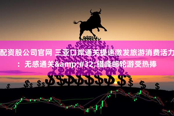 配资股公司官网 三亚口岸通关提速激发旅游消费活力：无感通关 错峰邮轮游受热捧