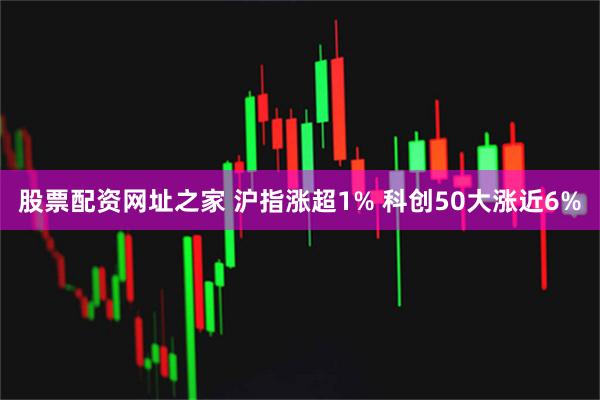股票配资网址之家 沪指涨超1% 科创50大涨近6%