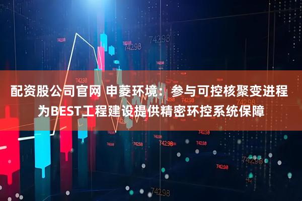 配资股公司官网 申菱环境：参与可控核聚变进程 为BEST工程建设提供精密环控系统保障