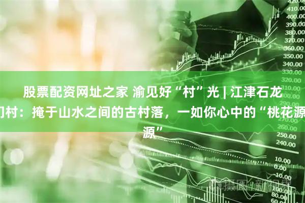 股票配资网址之家 渝见好“村”光 | 江津石龙门村：掩于山水之间的古村落，一如你心中的“桃花源”