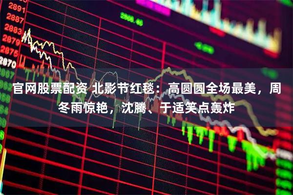 官网股票配资 北影节红毯：高圆圆全场最美，周冬雨惊艳，沈腾、于适笑点轰炸