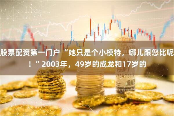 股票配资第一门户 “她只是个小模特，哪儿跟您比呢！”2003年，49岁的成龙和17岁的
