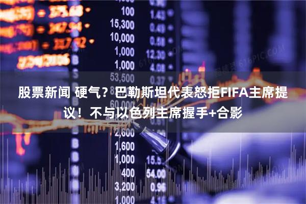 股票新闻 硬气？巴勒斯坦代表怒拒FIFA主席提议！不与以色列主席握手+合影