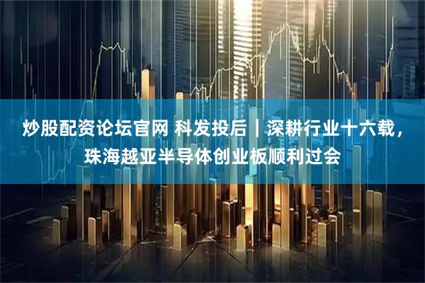 炒股配资论坛官网 科发投后｜深耕行业十六载，珠海越亚半导体创业板顺利过会