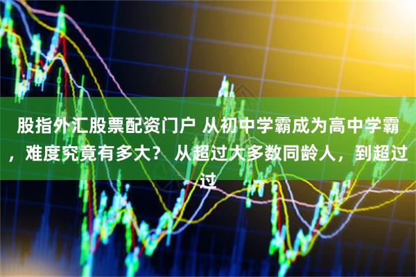 股指外汇股票配资门户 从初中学霸成为高中学霸，难度究竟有多大？ 从超过大多数同龄人，到超过